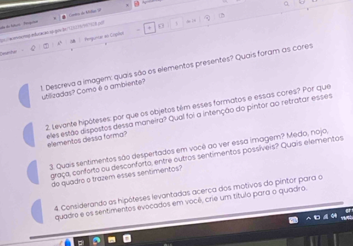 × Apreser 
ala do fútuo - Pinquisar Centro de Midias SP 
+ 
tps://acervocmsp.educacão sp.gov.br/123239/997928.pd! 
* 5 de 24 
Desenhar A^1 a8 Perguntar ao Copilot 
1. Descreva a imagem: quais são os elementos presentes? Quais foram as cores 
utilizadas? Como éo ambiente? 
2. Levante hipóteses: por que os objetos têm esses formatos e essas cores? Por que 
eles estão dispostos dessa maneira? Qual foi a intenção do pintor ao retratar esses 
elementos dessa forma? 
3. Quais sentimentos são despertados em você ao ver essa imagem? Medo, nojo, 
graça, conforto ou desconforto, entre outros sentimentos possíveis? Quais elementos 
do quadro o trazem esses sentimentos? 
4. Considerando as hipóteses levantadas acerca dos motivos do pintor para o 
quadro e os sentimentos evocados em você, crie um título para o quadro. 
0T:1 
19/02/