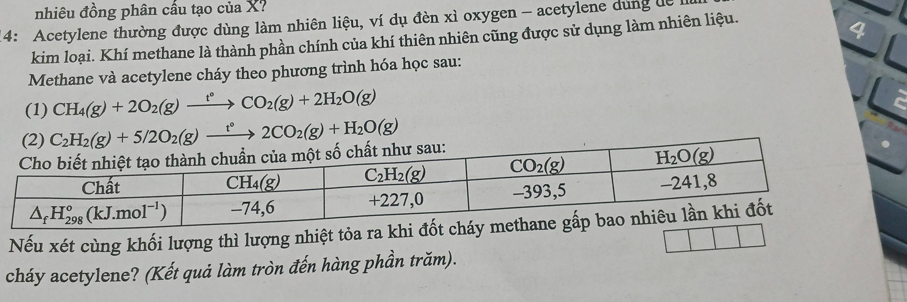 nhiêu đồng phân cầu tạo của X.
4: Acetylene thường được dùng làm nhiên liệu, ví dụ đèn xì oxygen - acetylene dung dễ I
kim loại. Khí methane là thành phần chính của khí thiên nhiên cũng được sử dụng làm nhiên liệu.
4
Methane và acetylene cháy theo phương trình hóa học sau:
(1) CH_4(g)+2O_2(g)xrightarrow t°CO_2(g)+2H_2O(g)
(2) C_2H_2(g)+5/2O_2(g)xrightarrow t°2CO_2(g)+H_2O(g)
Nếu xét cùng khối lượng thì lượng nhiệt tỏa 
cháy acetylene? (Kết quả làm tròn đến hàng phần trăm).