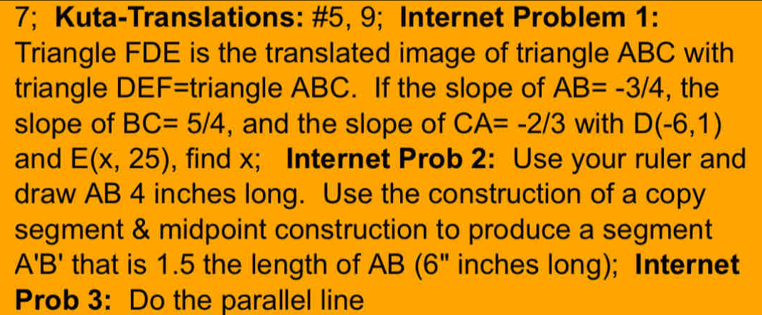 7; Kuta-Translations: #5, 9; Internet Problem 1: 
Triangle FDE is the translated image of triangle ABC with 
triangle DEF=triangle ABC. If the slope of AB=-3/4 , the 
slope of BC=5/4 , and the slope of CA=-2/3 with D(-6,1)
and E(x,25) , find x; Internet Prob 2: Use your ruler and 
draw AB 4 inches long. Use the construction of a copy 
segment & midpoint construction to produce a segment
A'B' that is 1.5 the length of AB (6" inches long); Internet 
Prob 3: Do the parallel line