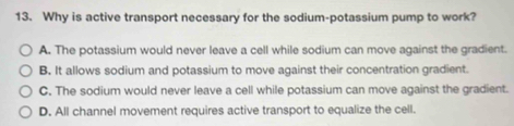 Why is active transport necessary for the sodium-potassium pump to work?
A. The potassium would never leave a cell while sodium can move against the gradient.
B. It allows sodium and potassium to move against their concentration gradient.
C. The sodium would never leave a cell while potassium can move against the gradient.
D. All channel movement requires active transport to equalize the cell.