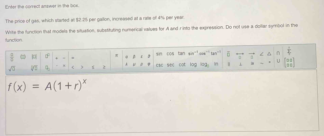 Enter the correct answer in the box. 
The price of gas, which started at $2.25 per gallon, increased at a rate of 4% per year. 
Write the function that models the situation, substituting numerical values for A and r into the expression. Do not use a dollar symbol in the 
function.
 □ /□   (0) |0| □^(□) + = π a β ε 9 sin cos tan si cos^(-1)tan^(-1) overline □  □ ∠ ^ n sumlimits _1^(0
sqrt(□) sqrt [□ ]□ ) q_□  < > μ ρ csc sec cot log log _□  In 1 ~ 。 U beginbmatrix □ □  □ □ endbmatrix
A
f(x)=A(1+r)^x