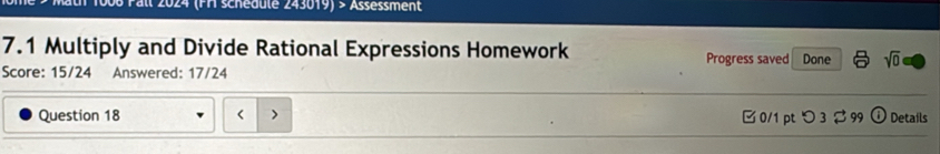 Pall 2024 (FH schedule 243019) > Assessment 
7.1 Multiply and Divide Rational Expressions Homework Progress saved Done sqrt(0) 
Score: 15/24 Answered: 17/24 

Question 18 □ 0/1 pt つ 3 $99 Details