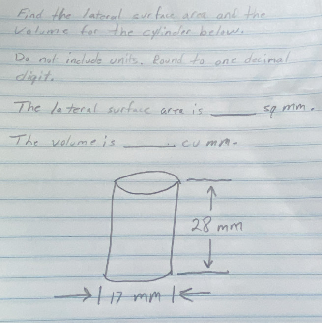 Find the latoral surface area and the 
volume for the cylindler below. 
Do not include units. Round to one decimal 
digit. 
The lateral surface area is _so mm. 
The volume is _cumm.