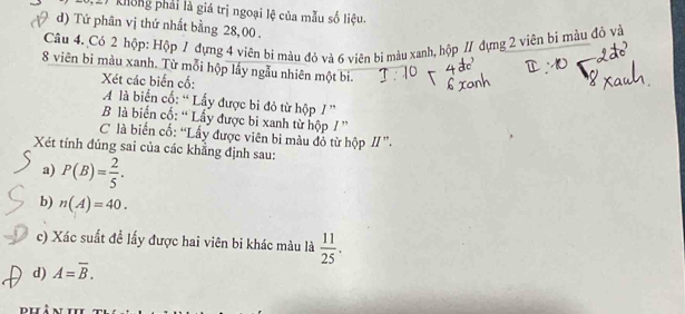 không phải là giá trị ngoại lệ của mẫu số liệu. 
d) Tứ phân vị thứ nhất bằng 28,00. 
Câu 4. Có 2 hộp: Hộp / đựng 4 viên bí màu đỏ và 6 viên bị màu xanh, hộp / đựng 2 viên bì màu đồ và
8 viên bi màu xanh. Từ mỗi hộp lầy ngẫu nhiên một bi. 
Xét các biển cổ: 
A là biển cố: “ Lấy được bi đỏ từ hộp / ” 
B là biến cố: “ Lấy được bi xanh từ hộp / ” 
C là biến cố: “Lấy được viên bi màu đỏ từ hộp II ”. 
Xét tính đủng sai của các khẳng định sau: 
a) P(B)= 2/5 . 
b) n(A)=40. 
c) Xác suất đề lấy được hai viên bi khác màu là 
d) A=overline B.  11/25 .