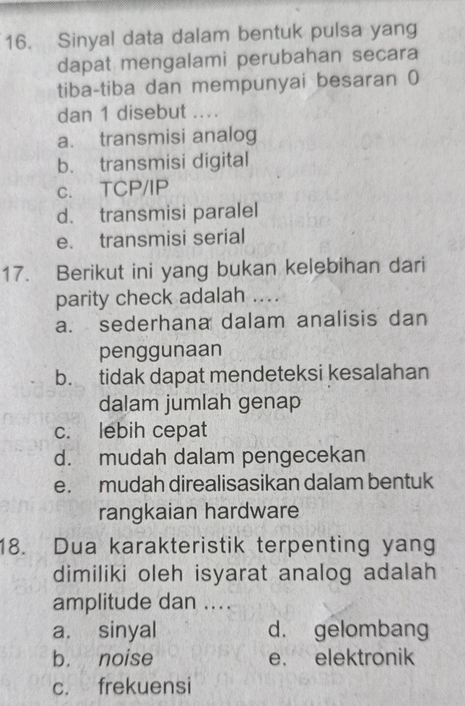 Sinyal data dalam bentuk pulsa yang
dapat mengalami perubahan secara
tiba-tiba dan mempunyai besaran 0
dan 1 disebut ....
a. transmisi analog
b. transmisi digital
c. TCP/IP
d. transmisi paralel
e. transmisi serial
17. Berikut ini yang bukan kelebihan dari
parity check adalah ...
a. sederhana dalam analisis dan
penggunaan
b. tidak dapat mendeteksi kesalahan
dalam jumlah genap
c. lebih cepat
d. mudah dalam pengecekan
e. mudah direalisasikan dalam bentuk
rangkaian hardware
18. Dua karakteristik terpenting yang
dimiliki oleh isyarat analog adalah
amplitude dan ....
a. sinyal d. gelombang
b. noise e. elektronik
c. frekuensi