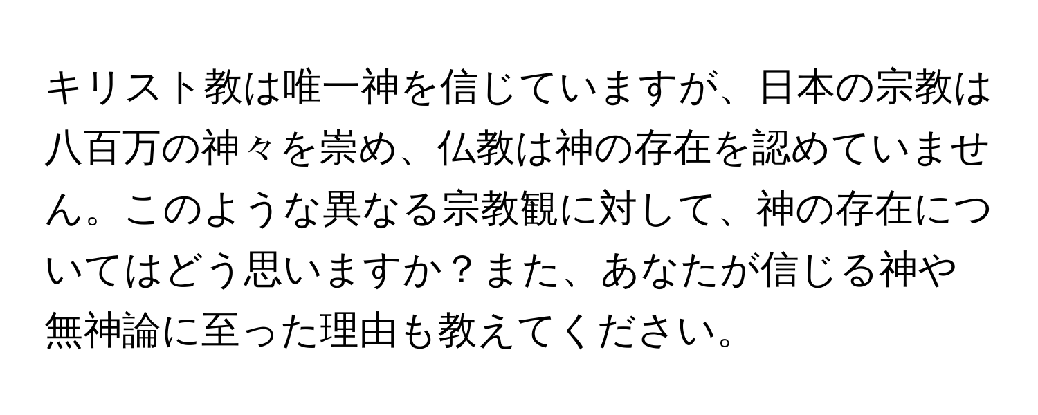 キリスト教は唯一神を信じていますが、日本の宗教は八百万の神々を崇め、仏教は神の存在を認めていません。このような異なる宗教観に対して、神の存在についてはどう思いますか？また、あなたが信じる神や無神論に至った理由も教えてください。