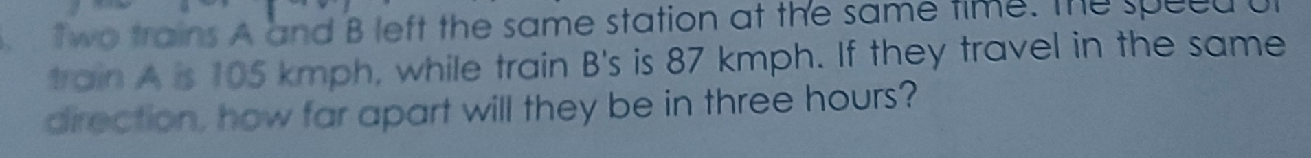 、 two trains A and B left the same station at the same time. The speed u 
train A is 105 kmph, while train B's is 87 kmph. If they travel in the same 
direction, how far apart will they be in three hours?