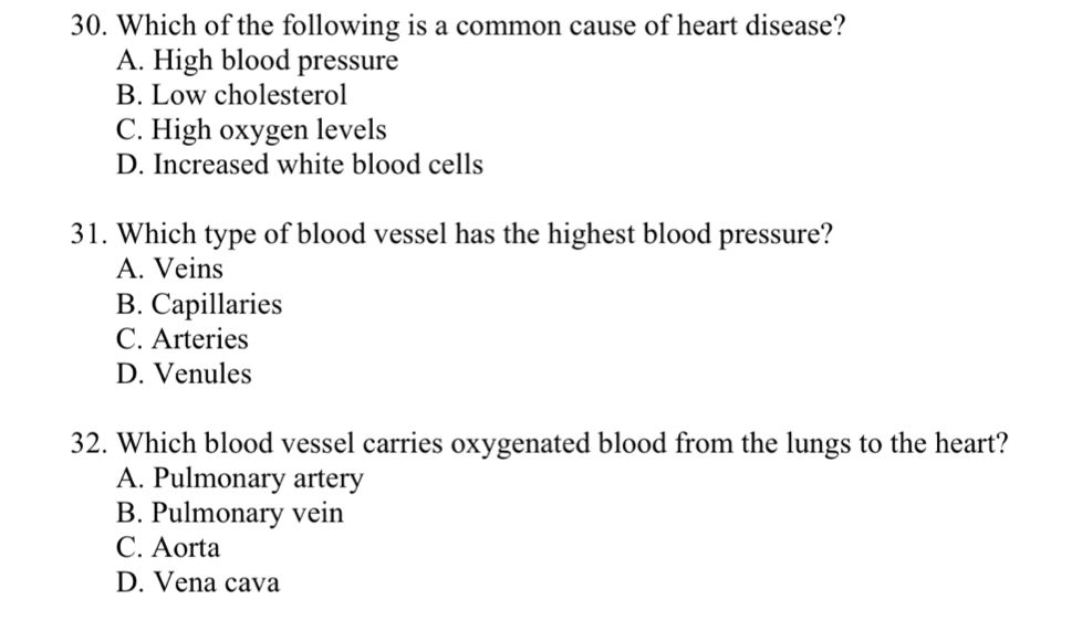 Which of the following is a common cause of heart disease?
A. High blood pressure
B. Low cholesterol
C. High oxygen levels
D. Increased white blood cells
31. Which type of blood vessel has the highest blood pressure?
A. Veins
B. Capillaries
C. Arteries
D. Venules
32. Which blood vessel carries oxygenated blood from the lungs to the heart?
A. Pulmonary artery
B. Pulmonary vein
C. Aorta
D. Vena cava