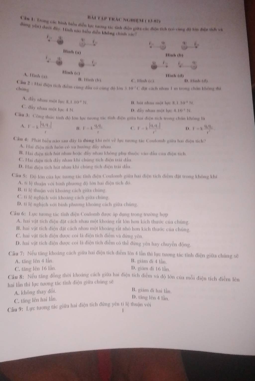 Bài tập trác nghiệm ( 13-92)
Cầu 1: Trong các hình biển diễn lực trưong tác tính điện giữa các điện tích teó công độ lớn điện tích và
dùng yên) dưới đây. Hình nào biểu diễn không chính xác?
4 2x-6
E_p1 overline q(
f_2
Hinh (a)
Hình (b)
_ f, q 2 L_
V_1 q=
Hình (c)
A. Hình (a).
Hiah (d)
B. Hình (b) C. Hinh (c). D. Hinh (d)
Cầu 2 : Hai điện tích điểm cùng đầu có cùng độ lớn 110^(-1)C dặt cách nhauI m trong chân không thì
chúng
B. húi nhau một lực B,1,10^(-1)N
A. đầy nhau một lực 8,1.10^(-4)N. 4.10^(-4)N
C. đầy nhau một lực 4 N.
D. đẩy nhau một lực
Cầu 3: Công thức tính độ lớn lực tương tác tính điện giữa hai điện tích trong chân không là
A. F=k (|q,q|)/r  B. F=kfrac q_1q_2r C. F=kfrac |q_1q_1|r^2 D. F=kfrac q_1q_2r^2
Cầu 4: Phát biểu nào sau đây là đúng khi nói về lực tương tác Coulomb giữa hai điện tích?
A. Hai điện tích luôn có xu hướng đây nhau.
B. Hai điện tích hút nhau hoặc đẩy nhau không phụ thuộc vào đầu của điện tích
C. Hai điện tích đẩy nhau khi chúng tích điện trái đầu.
D. Hai điện tích hút nhau khi chúng tích điện trái đầu.
Cầu 5: Độ lớn của lực tương tác tĩnh điện Coulomb giữa hai điện tích điểm đặt trong không khí
A. ti lệ thuận với bình phương độ lớn hai điện tích đó.
B. tí lệ thuận với khoáng cách giữa chủng.
C. tỉ lệ nghịch với khoáng cách giữa chúng.
D. tỉ lệ nghịch với binh phương khoảng cách giữa chủng.
Câu 6: Lực tương tác tĩnh điện Coulomb được áp dụng trong trường hợp
A. hai vật tích điện đặt cách nhau một khoảng rất lớn hơn kích thước của chúng.
B. hai vật tích điện đặt cách nhau một khoảng rất nhỏ hơn kích thước của chúng.
C. hai vật tích điện được coi là điện tích điểm và đứng yên.
D. hai vật tích điện được coi là điện tích điểm có thể đứng yên hay chuyển động.
Câu 7: Nếu tăng khoáng cách giữa hai điện tích điểm lên 4 lần thì lực tương tác tĩnh điện giữa chúng sẽ
A. tăng lên 4 lần. B. giám đi 4 lần.
C. tăng lên 16 lần. D. giám đi 16 lần.
Câu 8: Nếu tăng đồng thời khoáng cách giữa hai điện tích điểm và độ lớn của mỗi điện tích điểm lên
hai lần thì lực tương tác tĩnh điện giữa chúng sẽ
A. không thay đổi.
B. giám đi hai lần.
C. tăng lên hai lần.
D. tăng lên 4 lần.
Câu 9: Lực tương tác giữa hai điện tích đứng yên tỉ lệ thuận với
