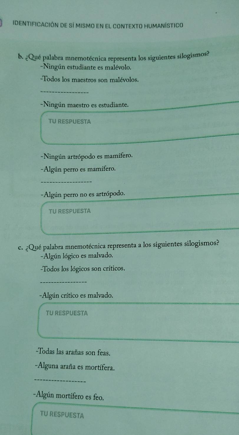 IDentificación de sí mismo en el conteXtO humanístico
b. ¿Qué palabra mnemotécnica representa los siguientes silogismos?
-Ningún estudiante es malévolo.
-Todos los maestros son malévolos.
_
-Ningún maestro es estudiante.
TU RESPUESTA
-Ningún artrópodo es mamífero.
-Algún perro es mamífero.
_
-Algún perro no es artrópodo.
TU RESPUESTA
c. ¿Qué palabra mnemotécnica representa a los siguientes silogismos?
-Algún lógico es malvado.
Todos los lógicos son críticos.
_
-Algún crítico es malvado.
TU RESPUESTA
-Todas las arañas son feas.
-Alguna araña es mortífera.
_
-Algún mortífero es feo.
TU RESPUESTA