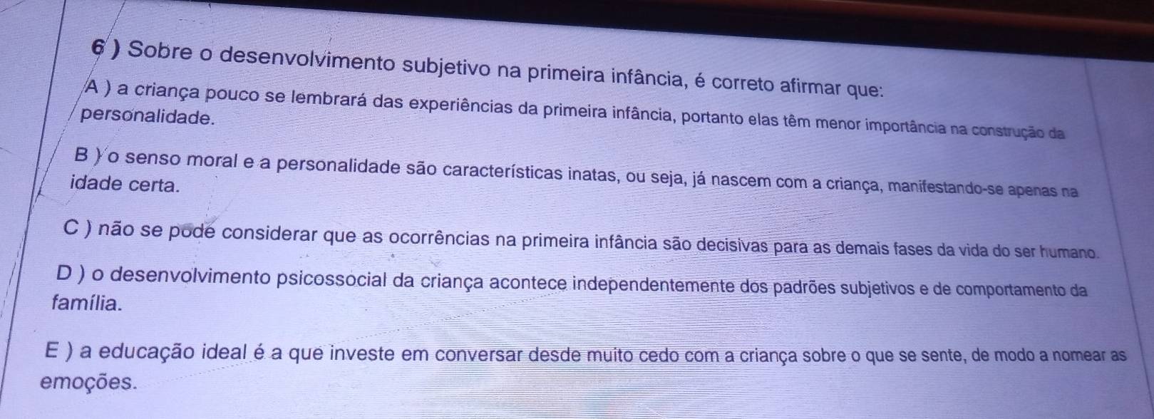 6 ) Sobre o desenvolvimento subjetivo na primeira infância, é correto afirmar que:
A ) a criança pouco se lembrará das experiências da primeira infância, portanto elas têm menor importância na construção da
personalidade.
B ) o senso moral e a personalidade são características inatas, ou seja, já nascem com a criança, manifestando-se apenas na
idade certa.
C ) não se pode considerar que as ocorrências na primeira infância são decisivas para as demais fases da vida do ser humano.
D ) o desenvolvimento psicossocial da criança acontece independentemente dos padrões subjetivos e de comportamento da
família.
E ) a educação ideal é a que investe em conversar desde muito cedo com a criança sobre o que se sente, de modo a nomear as
emoções.