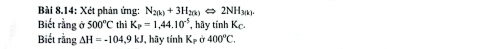 Bài 8.14: Xét phản ứng: N_2(k)+3H_2(k)Longleftrightarrow 2NH_3(k)
Biết rằng ở 500°C thì K_P=1,44.10^(-5) , hãy tính K_C. 
Biết rằng Delta H=-104.9kJ , hãy tính K_P a400°C.