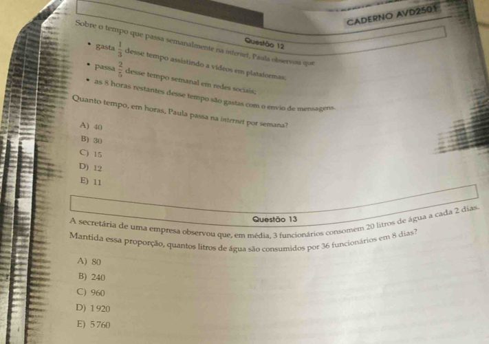 CADERNO AVD2501
Questão 12
Sobre o tempo que passa semanalmente na interiet, Paula observou que
gasta  1/3  desse tempo assistindo a vídeos em plataformas,
passa  2/5  desse tempo semanal em redes sociais;
as 8 horas restantes desse tempo são gastas com o envio de mensagens.
Quanto tempo, em horas, Paula passa na internet por semana?
A) 40
B) 30
C) 15
D) 12
E) 11
A secretária de uma empresa observou que, em média, 3 funcionários consomem 20 litros de água a cada 2 dias.
Questão 13
Mantida essa proporção, quantos litros de água são consumidos por 36 funcionários em 8 dias?
A) 80
B) 240
C) 960
D) 1 920
E) 5 760