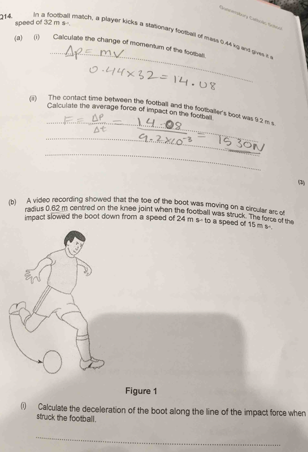 Gunnersbury Catholic School 
speed of 32 m s -. 
Q14. In a football match, a player kicks a stationary football of mass 0.44 kg and gives it 
_ 
(a) (i) Calculate the change of momentum of the football 
(ii) The contact time between the football and the footballer's boot was 9.2 m s
Calculate the average force of impact on the football. 
(3) 
(b) A video recording showed that the toe of the boot was moving on a circular arc of 
radius 0.62 m centred on the knee joint when the football was struck. The force of the 
impact slowed the boot down from a speed of 24 m s -' to a speed of 15m s
Figure 1 
(i) Calculate the deceleration of the boot along the line of the impact force when 
struck the football. 
_