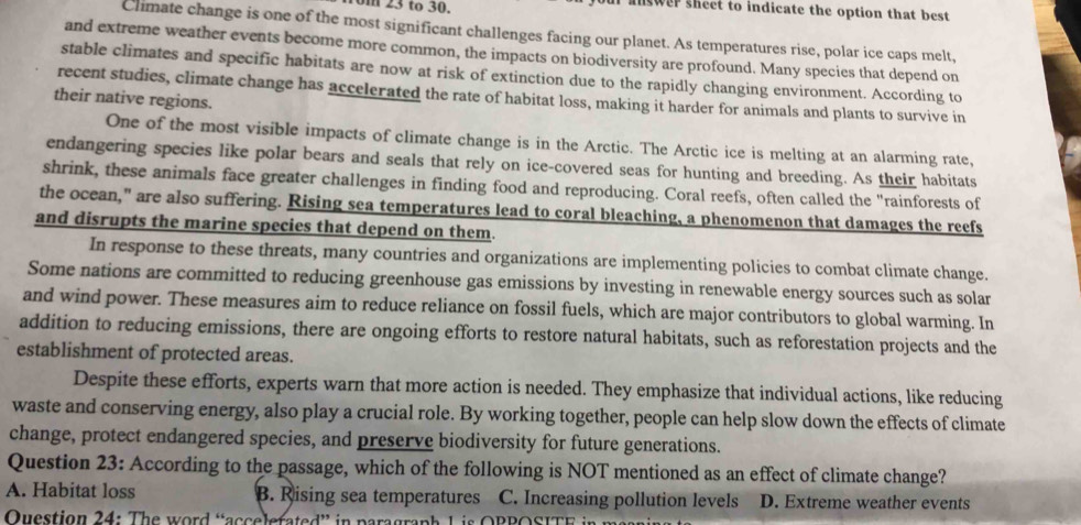 om 23 to 30. ur answer sheet to indicate the option that best
Climate change is one of the most significant challenges facing our planet. As temperatures rise, polar ice caps melt,
and extreme weather events become more common, the impacts on biodiversity are profound. Many species that depend on
stable climates and specific habitats are now at risk of extinction due to the rapidly changing environment. According to
recent studies, climate change has accelerated the rate of habitat loss, making it harder for animals and plants to survive in
their native regions.
One of the most visible impacts of climate change is in the Arctic. The Arctic ice is melting at an alarming rate,
endangering species like polar bears and seals that rely on ice-covered seas for hunting and breeding. As their habitats
shrink, these animals face greater challenges in finding food and reproducing. Coral reefs, often called the "rainforests of
the ocean," are also suffering. Rising sea temperatures lead to coral bleaching, a phenomenon that damages the reefs
and disrupts the marine species that depend on them.
In response to these threats, many countries and organizations are implementing policies to combat climate change.
Some nations are committed to reducing greenhouse gas emissions by investing in renewable energy sources such as solar
and wind power. These measures aim to reduce reliance on fossil fuels, which are major contributors to global warming. In
addition to reducing emissions, there are ongoing efforts to restore natural habitats, such as reforestation projects and the
establishment of protected areas.
Despite these efforts, experts warn that more action is needed. They emphasize that individual actions, like reducing
waste and conserving energy, also play a crucial role. By working together, people can help slow down the effects of climate
change, protect endangered species, and preserve biodiversity for future generations.
Question 23: According to the passage, which of the following is NOT mentioned as an effect of climate change?
A. Habitat loss B. Rising sea temperatures C. Increasing pollution levels D. Extreme weather events
Question 24: The word “accelerated” in paragraph L is OPPOSITE in m