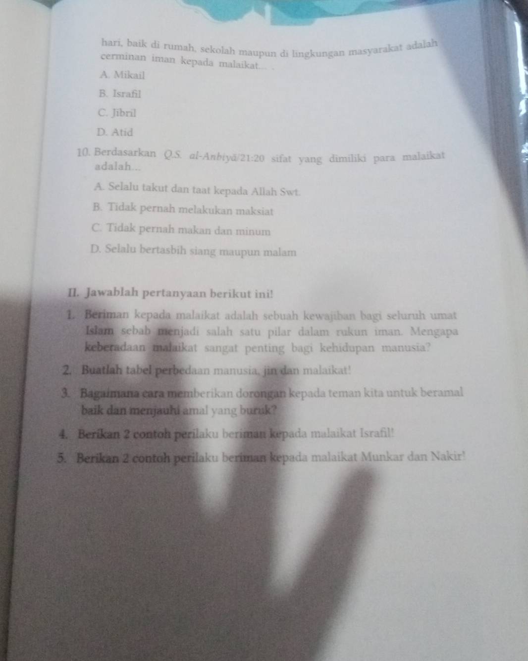 hari, baik di rumah, sekolah maupun di lingkungan masyarakat adalah
cerminan iman kepada malaikat... .
A. Mikail
B. Israfil
C. Jibril
D. Atid
10. Berdasarkan Q.S. al-Anbiyä 21:20 sifat yang dimiliki para malaikat
adalah...
A. Selalu takut dan taat kepada Allah Swt.
B. Tidak pernah melakukan maksiat
C. Tidak pernah makan dan minum
D. Selalu bertasbih siang maupun malam
II. Jawablah pertanyaan berikut ini!
1. Beriman kepada malaikat adalah sebuah kewajiban bagi seluruh umat
Islam sebab menjadi salah satu pilar dalam rukun iman. Mengapa
keberadaan malaikat sangat penting bagi kehidupan manusia?
2. Buatlah tabel perbedaan manusia, jin dan malaikat!
3. Bagaimana cara memberikan dorongan kepada teman kita untuk beramal
baik dan menjauhi amal yang buruk?
4. Berikan 2 contoh perilaku beriman kepada malaikat Israfil!
5. Berikan 2 contoh perilaku beriman kepada malaikat Munkar dan Nakir!