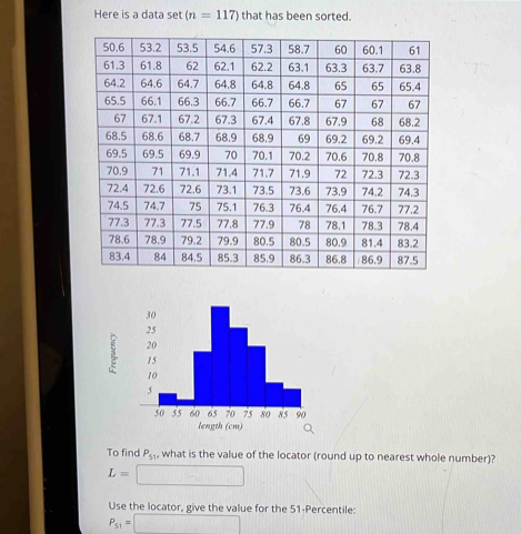 Here is a data set (n=117) that has been sorted. 
length (cm) 
To find P_51 , what is the value of the locator (round up to nearest whole number)?
L=□
Use the locator, give the value for the 51 -Percentile:
P_51=□ 1111|