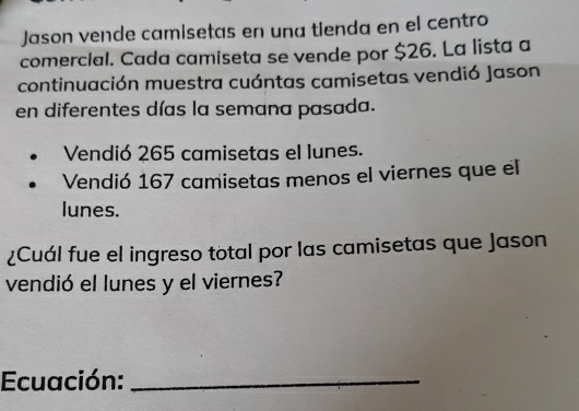 Jason vende camísetas en una tienda en el centro 
comerclal. Cada camiseta se vende por $26. La lista a 
continuación muestra cuántas camisetas vendió Jason 
en diferentes días la semana pasada. 
Vendió 265 camisetas el lunes. 
Vendió 167 camisetas menos el viernes que el 
lunes. 
¿Cuál fue el ingreso total por las camisetas que Jason 
vendió el lunes y el viernes? 
Ecuación:_