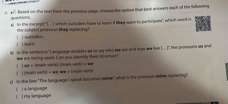 ■ Based on the text from the previous page, choose the option that best answers each of the following
questions.
a) In the excerpt ''[…] which outsiders have to learn if they want to participate'', which word is
the subject pronoun they replacing?
( ) outsiders
. ) learn
b) In the sentence “Language enables us to say who we are and how we live […]”, the pronouns us and
we are being used. Can you identify their structure?
 ) us + (main verb); (main verb) + we
( ) (main verb) + us; we + (main verb)
c) In the line “The language I speak becomes mine”, what is the pronoun mine replacing?
( ) a language
 ) my language