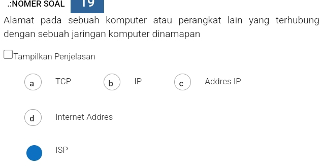 .:NOMER SOAL 19
Alamat pada sebuah komputer atau perangkat lain yang terhubung
dengan sebuah jaringan komputer dinamapan
Tampilkan Penjelasan
a TCP b IP C Addres IP
d Internet Addres
ISP