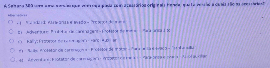 A Sahara 300 tem uma versão que vem equipada com acessórios originais Honda, qual a versão e quais são os acessórios?
Alternativas
a) Standard: Para-brisa elevado - Protetor de motor
b) Adventure: Protetor de carenagem - Protetor de motor - Para-brisa alto
c) Rally: Protetor de carenagem - Farol Auxiliar
d) Rally: Protetor de carenagem - Protetor de motor - Para-brisa elevado - Farol auxiliar
. e) Adventure: Protetor de carenagem - Protetor de motor - Para-brisa elevado - Farol auxiliar