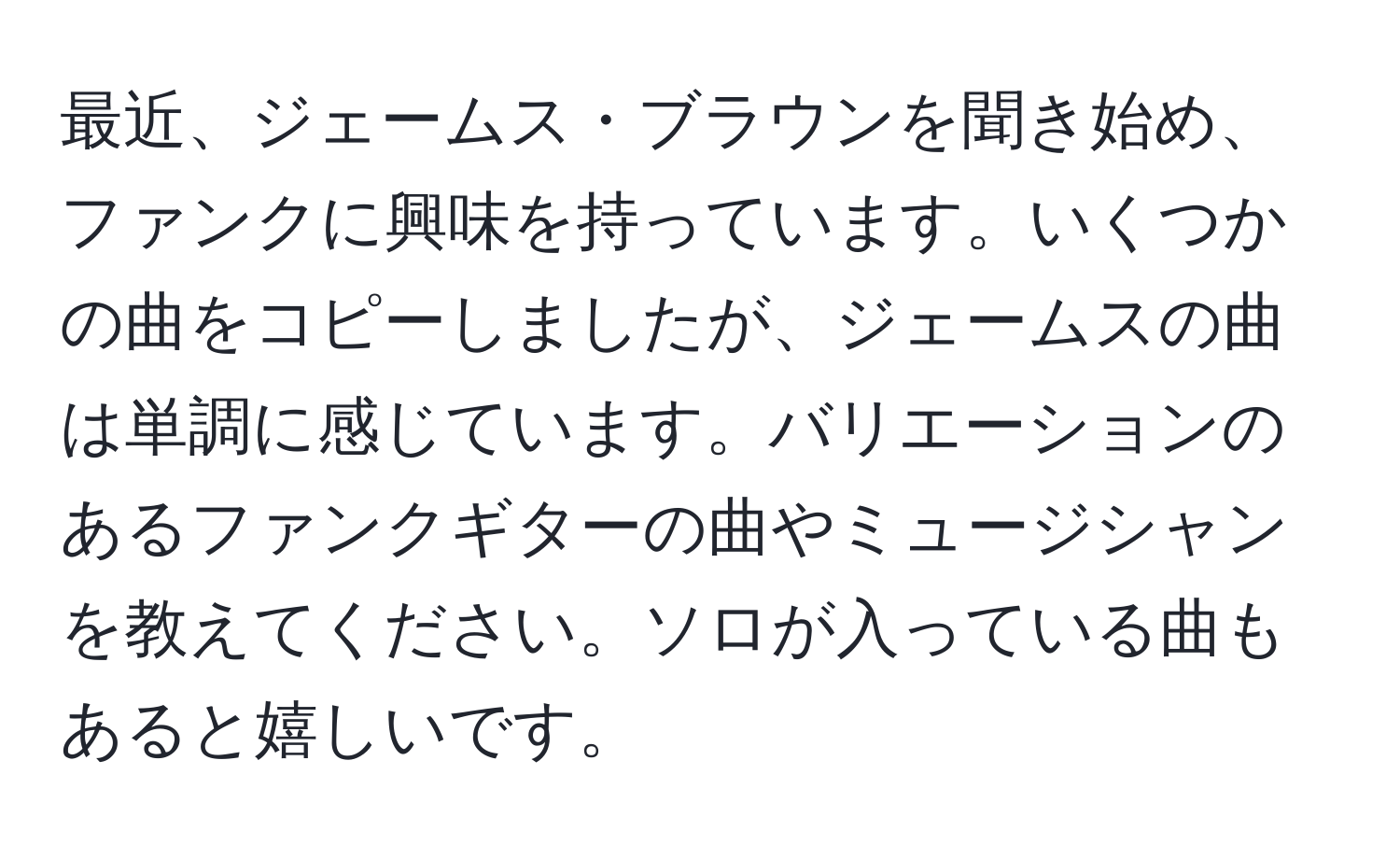 最近、ジェームス・ブラウンを聞き始め、ファンクに興味を持っています。いくつかの曲をコピーしましたが、ジェームスの曲は単調に感じています。バリエーションのあるファンクギターの曲やミュージシャンを教えてください。ソロが入っている曲もあると嬉しいです。