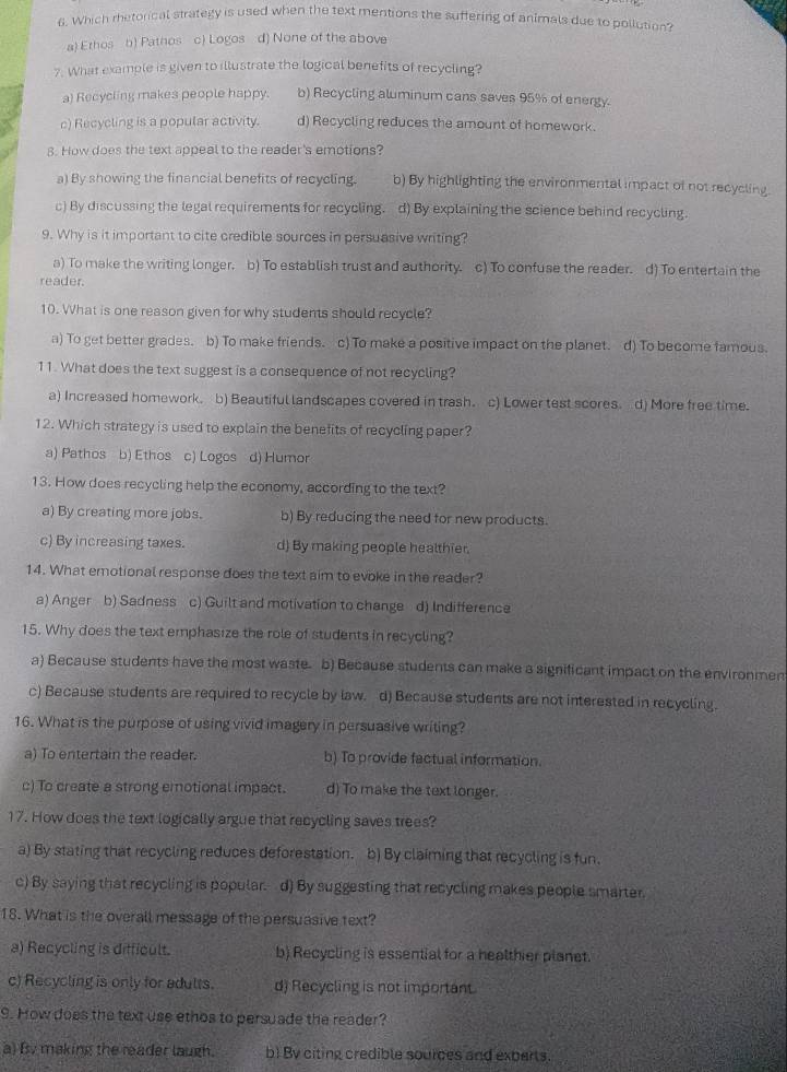 Which rhetorical strategy is used when the text mentions the suffering of animals due to pollution?
a) Erhos b) Pathos c) Logos d) None of the above
7. What example is given to illustrate the logical benefits of recycling?
a) Recycling makes people happy. b) Recycling aluminum cans saves 95% of energy.
c) Recycling is a popular activity. d) Recycling reduces the amount of homework.
8. How does the text appeal to the reader's emotions?
a) By showing the financial benefits of recycling. b) By highlighting the environmental impact of not recycling.
c) By discussing the legal requirements for recycling. d) By explaining the science behind recycling.
9. Why is it important to cite credible sources in persuasive writing?
a) To make the writing longer. b) To establish trust and authority. c) To confuse the reader. d) To entertain the
reader
10. What is one reason given for why students should recycle?
a) To get better grades. b) To make friends. c) To make a positive impact on the planet. d) To become famous.
11. What does the text suggest is a consequence of not recycling?
a) Increased homework. b) Beautiful landscapes covered in trash. c) Lower test scores. d) More free time.
12. Which strategy is used to explain the benefits of recycling paper?
a) Pathos b) Ethos c) Logos d) Humor
13. How does recycling help the economy, according to the text?
a) By creating more jobs. b) By reducing the need for new products.
c) By increasing taxes. d) By making people healthier.
14. What emotional response does the text aim to evoke in the reader?
a) Anger b) Sadness c) Guilt and motivation to change d) Indifference
15. Why does the text emphasize the role of students in recycling?
a) Because students have the most waste. b) Because students can make a significant impact on the environmen
c) Because students are required to recycle by law. d) Because students are not interested in recycling.
16. What is the purpose of using vivid imagery in persuasive writing?
a) To entertain the reader. b) To provide factual information.
c) To create a strong emotional impact. d) To make the text longer.
17. How does the text logically argue that recycling saves trees?
a) By stating that recycling reduces deforestation. b) By claiming that recycling is fun.
c) By saying that recycling is popular. d) By suggesting that recycling makes people smarter
18. What is the overall message of the persuasive text?
a) Recycling is difficult. b) Recycling is essential for a healthier planet.
c) Recycling is only for adults. d) Recycling is not important.
9. How does the text use ethos to persuade the reader?
a) By making the reader laugh. b) By citing credible sources and experts.
