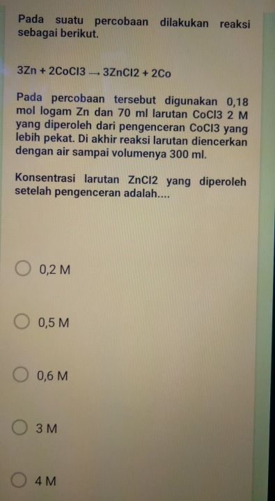 Pada suatu percobaan dilakukan reaksi
sebagai berikut.
3Zn+2CoCl3to 3ZnCl2+2Co
Pada percobaan tersebut digunakan 0,18
mol logam Zn dan 70 ml larutan CoCl3 2 M
yang diperoleh dari pengenceran CoCl3 yang
lebih pekat. Di akhir reaksi larutan diencerkan
dengan air sampai volumenya 300 ml.
Konsentrasi larutan ZnCl2 yang diperoleh
setelah pengenceran adalah....
0,2 M
0,5 M
0,6 M
3 M
4 M