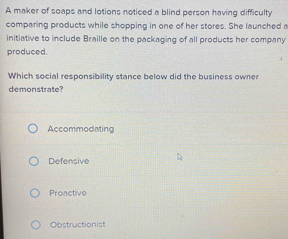 A maker of soaps and lotions noticed a blind person having difficulty
comparing products while shopping in one of her stores. She launched a
initiative to include Braille on the packaging of all products her company
produced.
Which social responsibility stance below did the business owner
demonstrate?
Accommodating
Defensive
Proactive
Obstructionist