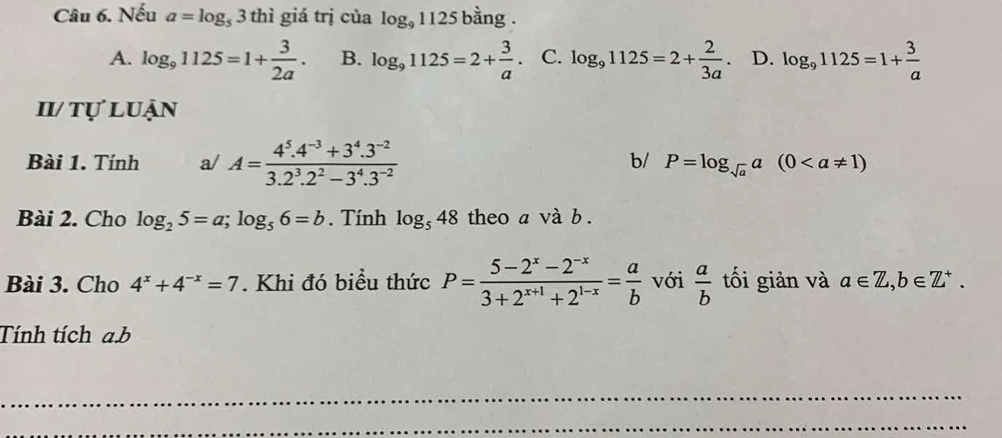 Nếu a=log _53thi giá trị của log _91125 bằng .
A. log _91125=1+ 3/2a . B. log _91125=2+ 3/a  C. log _91125=2+ 2/3a . D. log _91125=1+ 3/a 
II/ tự luận
Bài 1. Tính a/ A= (4^5.4^(-3)+3^4.3^(-2))/3.2^3.2^2-3^4.3^(-2) 
b/ P=log _sqrt(a)a(0
Bài 2. Cho log _25=a; log _56=b. Tính log _548 theo a và b .
Bài 3. Cho 4^x+4^(-x)=7. Khi đó biểu thức P= (5-2^x-2^(-x))/3+2^(x+1)+2^(1-x) = a/b  với  a/b  tối giản và a∈ Z, b∈ Z^+. 
Tính tích a. b
_
_
_