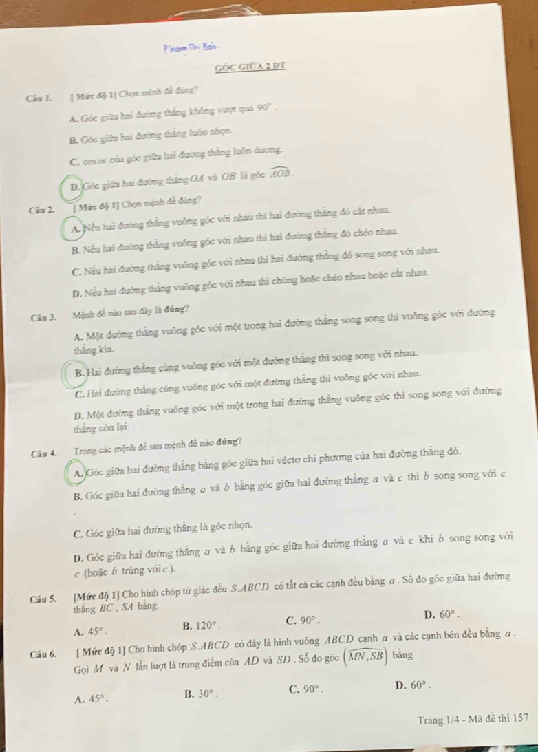 knom Tii Bals .
GỐC GIữA 2 ĐT
Cầu L [ Mức độ 1] Chọn mệnh đề đng?
A. Góc giữn hai đường thẳng không vuợt quả 90°.
B. Góc giữa hai đường thắng luôn nhọn.
C. cos in của góc giữa hai đường thắng luôn dương.
D. Góc giữa hai đường thẳng OA và OB là góc widehat AOB.
Câu 2. [ Mức độ 1] Chọn mịnh đề đúng?
A. Nếu hai đường thắng vuông góc với nhau thi hai đường thắng đó cắt nhau.
B. Nếu hai đướng thắng vuông góc với nhau thì hai đường thắng đó chéo nhau.
C. Nếu hai đường thắng vuông góc với nhau thi hai đường thẳng đó song song với nhau.
D. Nếu hai đường thắng vuông góc với nhau thì chúng hoặc chéo nhau boặc cắt nhau.
Câu 3. Mệnh đề nào sau đây là đứng?
A. Một đường thắng vuông góc với một trong hai đường thẳng song song thì vuông góc với đường
thắng kia.
B. Hai đường thắng cùng vuông góc với một đường thẳng thì song song với nhau.
C. Hai đường thắng cùng vuông góc với một đường thẳng thì vuông góc với nhau.
D. Một đường thắng vuông góc với một trong hai đường thắng vuông góc thì song song với đường
thắng còn lại.
Câu 4. Trong các mệnh để sau mệnh đề nào đúng?
A. Góc giữa hai đường thẳng bằng góc giữa hai véctơ chi phương của hai đường thẳng đó.
B. Góc giữa hai đường thắng a và b bằng góc giữa hai đường thẳng a và c thì b song song với c
C. Góc giữa hai đường thẳng là góc nhọn.
D. Góc giữa hai đường thẳng a và b bằng góc giữa hai đường thẳng a và c khi b song song với
c (hoặc b trùng với c ).
Câu 5. [Mức độ 1] Cho hình chóp tứ giác đều S.ABCD có tắt cả các cạnh đều bằng a . Số đo góc giữa hai đường
thắng BC , SA bằng
A. 45°.
B. 120°. C. 90°. D. 60°.
Câu 6. [ Mức độ 1] Cho hình chóp S.ABCD có đây là hình vuông ABCD cạnh a và các cạnh bên đều bằng a .
Gọi M và N lần lượt là trung điểm của AD và SD . Số đo góc (overline MN,SB) bǎng
A. 45°. 30°. C. 90°. D. 60°.
B.
Trang 1/4 - Mã đề thi 157