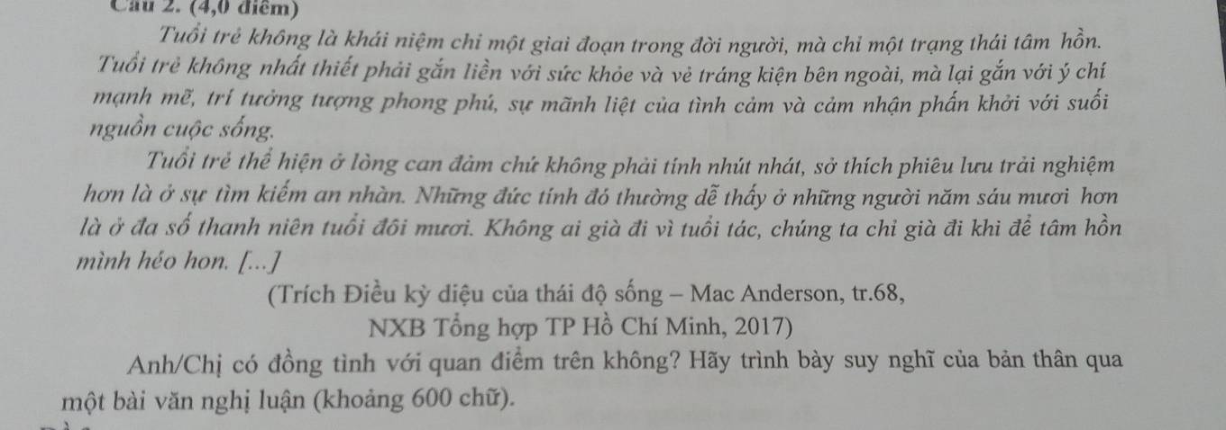 Cầu 2. (4,0 điểm) 
Tuổi trẻ không là khái niệm chi một giai đoạn trong đời người, mà chỉ một trạng thái tâm hồn. 
Tuổi trẻ không nhất thiết phải gắn liền với sức khỏe và vẻ tráng kiện bên ngoài, mà lại gắn với ý chí 
mạnh mẽ, trí tưởng tượng phong phú, sự mãnh liệt của tình cảm và cảm nhận phẩn khởi với suối 
nguồn cuộc sống. 
Tuổi trẻ thể hiện ở lòng can đảm chứ không phải tính nhút nhát, sở thích phiêu lưu trải nghiệm 
hơn là ở sự tìm kiếm an nhàn. Những đức tính đó thường dễ thấy ở những người năm sáu mươi hơn 
là ở đa số thanh niên tuổi đôi mươi. Không ai già đi vì tuổi tác, chúng ta chi già đi khi để tâm hồn 
mình héo hon. [...] 
(Trích Điều kỳ diệu của thái độ sống - Mac Anderson, tr. 68, 
NXB Tổng hợp TP Hồ Chí Minh, 2017) 
Anh/Chị có đồng tình với quan điểm trên không? Hãy trình bày suy nghĩ của bản thân qua 
một bài văn nghị luận (khoảng 600 chữ).