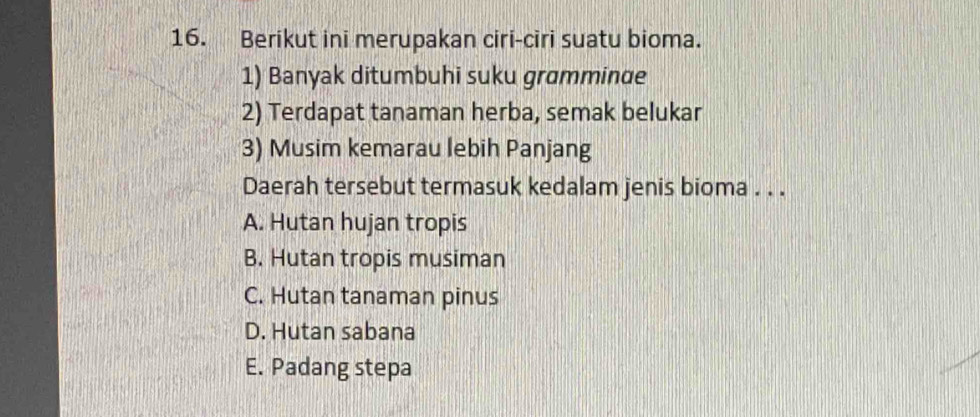 Berikut ini merupakan ciri-ciri suatu bioma.
1) Banyak ditumbuhi suku gramminue
2) Terdapat tanaman herba, semak belukar
3) Musim kemarau lebih Panjang
Daerah tersebut termasuk kedalam jenis bioma . . .
A. Hutan hujan tropis
B. Hutan tropis musiman
C. Hutan tanaman pinus
D. Hutan sabana
E. Padang stepa