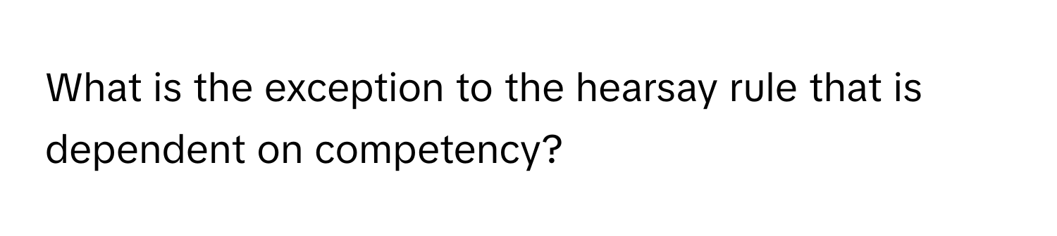 What is the exception to the hearsay rule that is dependent on competency?