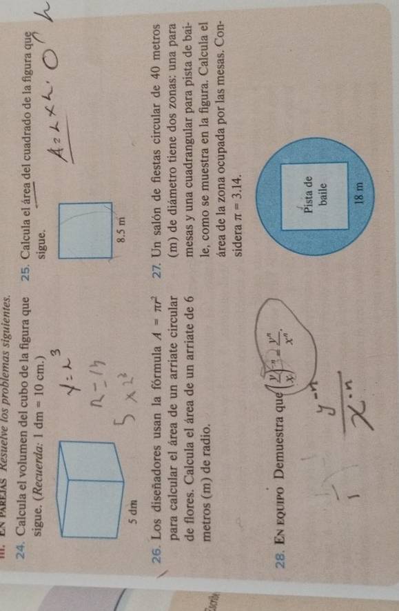 ER PREIs Résuelve los problemas siguientes. 
24. Calcula el volumen del cubo de la figura que 25. Calcula el área del cuadrado de la figura que 
sigue. (Recuerda: 1dm=10cm. sigue. 
26. Los diseñadores usan la fórmula A=π r^2 27. Un salón de fiestas circular de 40 metros
para calcular el área de un arriate circular (m) de diámetro tiene dos zonas: una para 
de flores. Calcula el área de un arriate de 6 mesas y una cuadrangular para pista de bai- 
metros (m) de radio. le, como se muestra en la figura. Calcula el 
Escribe 
área de la zona ocupada por las mesas. Con- 
sidera π =3.14. 
28. En equipo Demuestra que ( y/x )^-n= y^n/x^n . 
Pista de 
baile
18 m