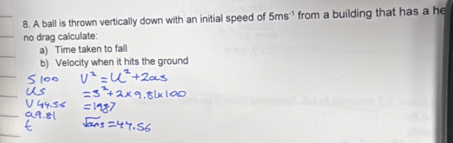 A ball is thrown vertically down with an initial speed of 5ms^(-1) from a building that has a he 
no drag calculate: 
a) Time taken to fall 
b) Velocity when it hits the ground