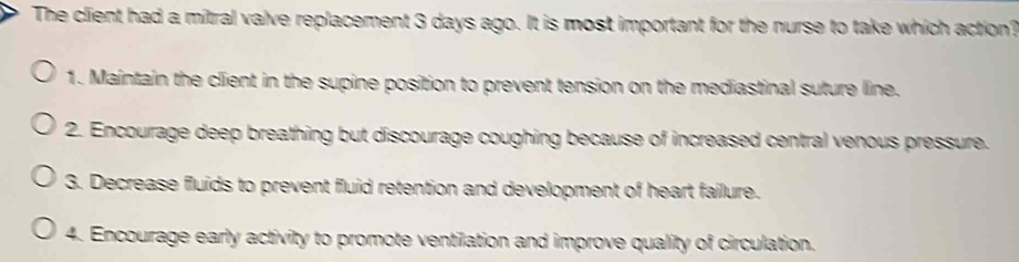 The client had a mitral valve replacement 3 days ago. It is most important for the nurse to take which action?
1. Maintain the client in the supine position to prevent tension on the mediastinal suture line.
2. Encourage deep breathing but discourage coughing because of increased central venous pressure.
3. Decrease fluids to prevent fluid retention and development of heart failure.
4. Encourage early activity to promote ventilation and improve quality of circulation.