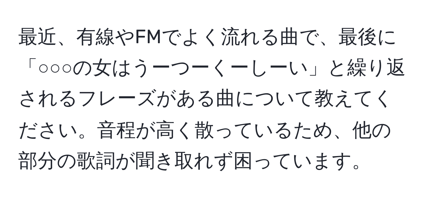 最近、有線やFMでよく流れる曲で、最後に「○○○の女はうーつーくーしーい」と繰り返されるフレーズがある曲について教えてください。音程が高く散っているため、他の部分の歌詞が聞き取れず困っています。