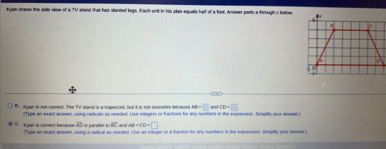 Kyan draws the side view of a TV stand that has slanted legs. Each unit in his plan equals half of a foot. Answer parts a through c below.
B. Kyan is not correct. The TV stand is a trapezoid, but it is not isosceles because AB=□ and CD=□. 
(Type an exact answer, using radicals as needed. Use integers or fractions for any numbers in the expression. Simplify your answer.)
C. Kyan is correct because overline AD is parallel to overline BC and AB=CD=□. 
(Type an exact answer, using a radical as needed. Use an integer or a fraction for any numbers in the expression. Simplify your answer.)