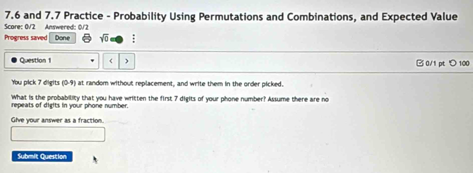 7.6 and 7.7 Practice - Probability Using Permutations and Combinations, and Expected Value 
Score: 0/2 Answered: 0/2 
Progress saved Done sqrt(0) : 
Question 1 < > 0/1 pt つ 100 
You pick 7 digits (0-9) at random without replacement, and write them in the order picked. 
What is the probability that you have written the first 7 digits of your phone number? Assume there are no 
repeats of digits in your phone number. 
Give your answer as a fraction. 
Submit Question