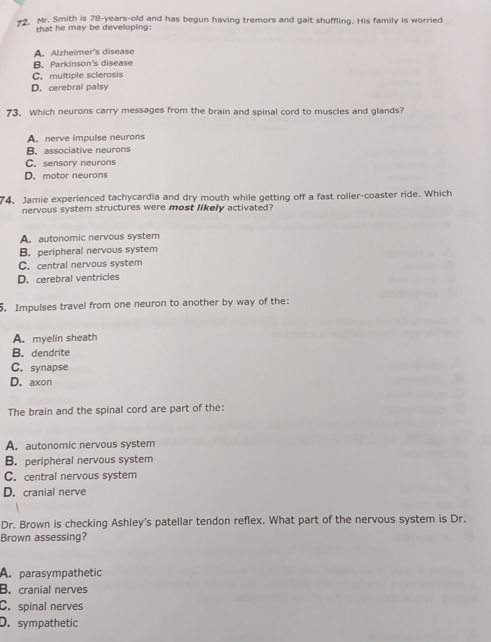 Mr. Smith is 78-years -old and has begun having tremors and gait shuffling. His family is worried
that he may be developing:
A. Alzheimer's disease
B. Parkinson's disease
C. multiple sclerosis
D. cerebral palsy
73. Which neurons carry messages from the brain and spinal cord to muscles and glands?
A. nerve impulse neurons
B. associative neurons
C. sensory neurons
D. motor neurons
74. Jamie experienced tachycardia and dry mouth while getting off a fast roller-coaster ride. Which
nervous system structures were most likely activated?
A. autonomic nervous system
B. peripheral nervous system
C. central nervous system
D. cerebral ventricles
5. Impulses travel from one neuron to another by way of the:
A. myelin sheath
B. dendrite
C. synapse
D. axon
The brain and the spinal cord are part of the:
A. autonomic nervous system
B. peripheral nervous system
C. central nervous system
D. cranial nerve
Dr. Brown is checking Ashley’s patellar tendon reflex. What part of the nervous system is Dr.
Brown assessing?
A. parasympathetic
B. cranial nerves
C. spinal nerves
D. sympathetic