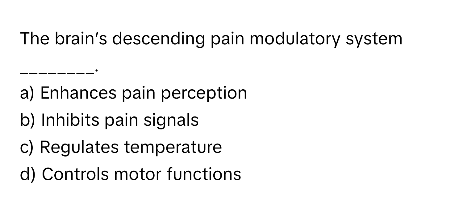 The brain’s descending pain modulatory system ________.

a) Enhances pain perception 
b) Inhibits pain signals 
c) Regulates temperature 
d) Controls motor functions