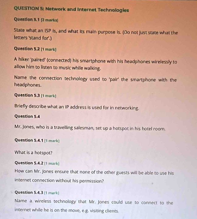 Network and Internet Technologies 
Question 5.1 [2 marks) 
State what an ISP is, and what its main purpose is. (Do not just state what the 
letters 'stand for'.) 
Question 5.2 (1 mark) 
A hiker 'paired' (connected) his smartphone with his headphones wirelessly to 
allow him to listen to music while walking. 
Name the connection technology used to ‘pair’ the smartphone with the 
headphones. 
Question 5.3 (1 mark) 
Briefly describe what an IP address is used for in networking. 
Question 5.4 
Mr. Jones, who is a travelling salesman, set up a hotspot in his hotel room. 
Question 5.4.1 [1 mark] 
What is a hotspot? 
Question 5.4.2 (1 mark) 
How can Mr. Jones ensure that none of the other guests will be able to use his 
internet connection without his permission? 
Question 5.4.3 (1 mark) 
Name a wireless technology that Mr. Jones could use to connect to the 
internet while he is on the move, e.g. visiting clients.