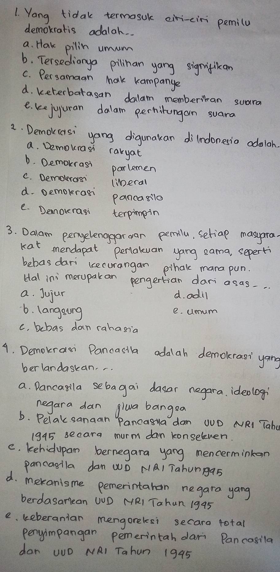 Yang tidak termosuk eiri-eiri pemila
demokratis adalah.
a. Hak pilin umum
b. Tersedianya pilinan yang signiflkan
C. Persamaan Mak kampanye
d. keterbatasan dalam memberilan suara
e. kejuuran dalam perhirongan suara
2. Demokiasi yang digunakan dilndonesio odoloh.
a. Demourasi rakyat
D. Demokrasi
parlemen
C. Demolerasi (iDeral
d. Demokras
Panca8ilo
e. Demorrasi terpimpin
3. Dalam pengelenggar dan pemilu, setiap masyara.
kat mendapat percaluan yang sama, seperti
bebas dari kcecurangan pihake mana pun.
Hal ini merupak an pengertian dari asas..
a. Jujur d. odil
6. langsong e. umm
e. bebas dan rahasia
9. Demokrasi Pancasila odalah demokrasi yang
berlandaskan. -
a. Dancasila sebagai dasar negara. ideologi
negara dan giwa bangsa
b. Pelak sanaan Pancasya dan OUD NRI Taha
1945 secara murm dan konseleven.
e. kehidupam bernegara yang mencerminkoon
pancasila dan WD NA1 Tahunga5
d. mekanisme pemerintahan negara yang
berdasamean WOD MRI Tahun 1995
e. keberanian mengoreksi secara total
pergimpangan pemerintah dari Pancosila
dan uD NAI Tahun 1945