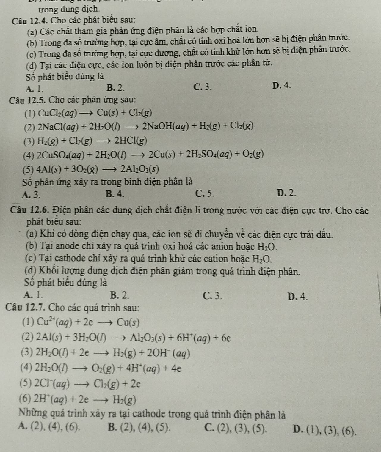 trong dung dịch.
Câu 12.4. Cho các phát biểu sau:
(a) Các chất tham gia phản ứng điện phân là các hợp chất ion.
(b) Trong đa số trường hợp, tại cực âm, chất có tính oxi hoá lớn hơn sẽ bị điện phân trước.
(c) Trong đa số trường hợp, tại cực dương, chất có tính khử lớn hơn sẽ bị điện phân trước.
(d) Tại các điện cực, các ion luôn bị điện phân trước các phân tử.
Số phát biểu đúng là
A. 1. B. 2. C. 3. D. 4.
Câu 12.5. Cho các phản ứng sau:
(1) CuCl_2(aq)to Cu(s)+Cl_2(g)
(2) 2NaCl(aq)+2H_2O(l)to 2NaOH(aq)+H_2(g)+Cl_2(g)
(3) H_2(g)+Cl_2(g)to 2HCl(g)
(4) 2CuSO_4(aq)+2H_2O(l)to 2Cu(s)+2H_2SO_4(aq)+O_2(g)
(5) 4Al(s)+3O_2(g)to 2Al_2O_3(s)
Số phản ứng xảy ra trong bình điện phân là
A. 3. B. 4. C. 5. D. 2.
Câu 12.6. Điện phân các dung dịch chất điện li trong nước với các điện cực trơ. Cho các
phát biểu sau:
(a) Khi có dòng điện chạy qua, các ion sẽ di chuyển về các điện cực trái dấu.
(b) Tại anode chỉ xảy ra quá trình oxi hoá các anion hoặc H_2O.
(c) Tại cathode chỉ xảy ra quá trình khử các cation hoặc H_2O.
(d) Khối lượng dung dịch điện phân giảm trong quá trình điện phân.
Số phát biểu đúng là
A. 1. B. 2. C. 3. D. 4.
Câu 12.7. Cho các quá trình sau:
(1) Cu^(2+)(aq)+2eto Cu(s)
(2) 2Al(s)+3H_2O(l)to Al_2O_3(s)+6H^+(aq)+6e
(3) 2H_2O(l)+2eto H_2(g)+2OH^-(aq)
(4) 2H_2O(l)to O_2(g)+4H^+(aq)+4e
(5) 2Cl^-(aq)to Cl_2(g)+2e
(6) 2H^+(aq)+2eto H_2(g)
Những quá trình xảy ra tại cathode trong quá trình điện phân là
A. (2), (4), (6). B. (2), (4), (5). C. (2), (), (5). D. (1),(3),(6)