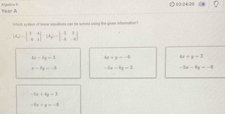 Algebra II 02:24:20 
Year A
Which system of linear equations can be solved using the given information?
|A_x|=beginvmatrix 3&4 -6&1endvmatrix |A_y|=beginvmatrix -5&3 -8&-6endvmatrix
4x-5y=3
4x+y=-6
4x+y=3
x-8y=-6
-5x-8y=3
-5x-8y=-6
-5x+4y=3
-8x+y=-6