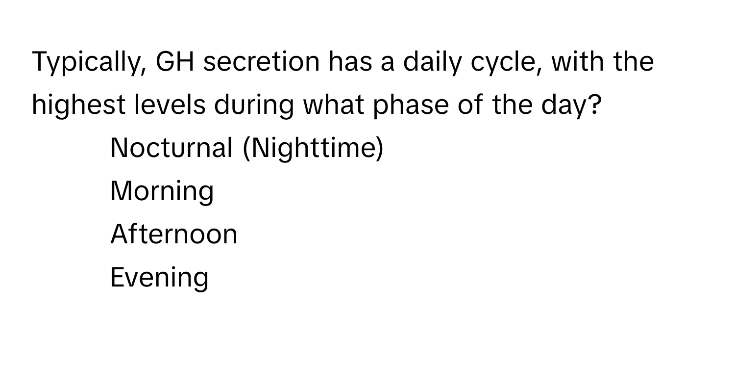 Typically, GH secretion has a daily cycle, with the highest levels during what phase of the day? 
1. Nocturnal (Nighttime)
2. Morning
3. Afternoon
4. Evening