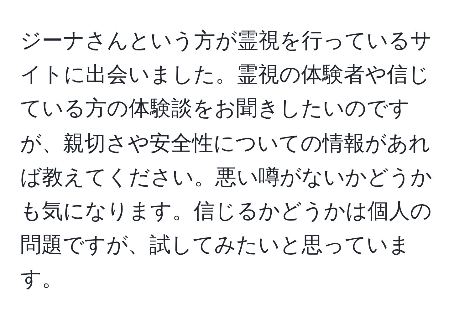 ジーナさんという方が霊視を行っているサイトに出会いました。霊視の体験者や信じている方の体験談をお聞きしたいのですが、親切さや安全性についての情報があれば教えてください。悪い噂がないかどうかも気になります。信じるかどうかは個人の問題ですが、試してみたいと思っています。