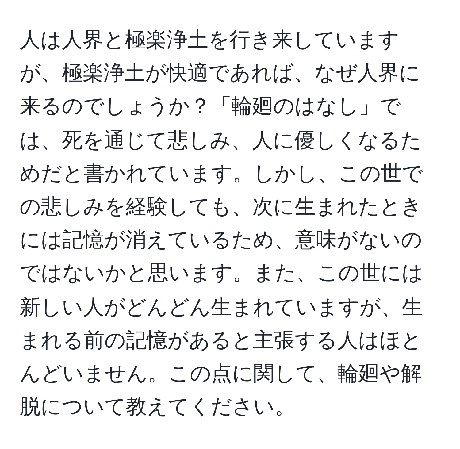 人は人界と極楽浄土を行き来していますが、極楽浄土が快適であれば、なぜ人界に来るのでしょうか？「輪廻のはなし」では、死を通じて悲しみ、人に優しくなるためだと書かれています。しかし、この世での悲しみを経験しても、次に生まれたときには記憶が消えているため、意味がないのではないかと思います。また、この世には新しい人がどんどん生まれていますが、生まれる前の記憶があると主張する人はほとんどいません。この点に関して、輪廻や解脱について教えてください。