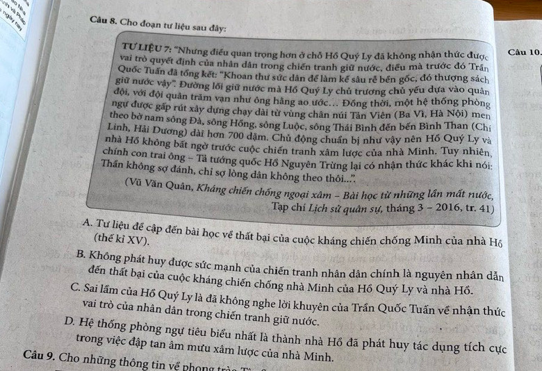 nh và Phụ  Câu 8. Cho đoạn tư liệu sau đây:
ngày nà
TƯ LIÊU 7: ''Nhưng điều quan trọng hơn ở chỗ Hồ Quý Ly đã không nhận thức được Câu 10
vai trò quyết định của nhân dân trong chiến tranh giữ nước, điều mà trước đó Trần
Quốc Tuấn đã tổng kết: "Khoan thư sức dân để làm kế sâu rể bền gốc, đó thượng sách
giữ nước vậy'': Đường lối giữ nước mà Hồ Quý Ly chủ trương chủ yếu dựa vào quân
đội, với đội quân trăm vạn như ông hằng ao ước... Đồng thời, một hệ thống phòng
ngự được gấp rút xây dựng chạy dài từ vùng chân núi Tân Viên (Ba Vì, Hà Nội) men
theo bờ nam sông Đà, sông Hồng, sông Luộc, sông Thái Bình đến bến Bình Than (Chí
Linh, Hải Dương) dài hơn 700 dặm. Chủ động chuẩn bị như vậy nên Hồ Quý Ly và
nhà Hồ không bất ngờ trước cuộc chiến tranh xâm lược của nhà Minh. Tuy nhiên,
chính con trai ông - Tả tướng quốc Hồ Nguyên Trừng lại có nhận thức khác khi nói:
Thần không sợ đánh, chỉ sợ lòng dân không theo thôi..”
(Vũ Văn Quân, Kháng chiến chống ngoại xâm - Bài học từ những lần mất nước,
Tạp chí Lịch sử quân sự, tháng 3 - 2016, tr. 41)
A. Tư liệu để cập đến bài học về thất bại của cuộc kháng chiến chống Minh của nhà Hồ
(thế kỉ XV).
B. Không phát huy được sức mạnh của chiến tranh nhân dân chính là nguyên nhân dẫn
đến thất bại của cuộc kháng chiến chống nhà Minh của Hồ Quý Ly và nhà Hồ.
C. Sai lầm của Hồ Quý Ly là đã không nghe lời khuyên của Trần Quốc Tuấn về nhận thức
vai trò của nhân dân trong chiến tranh giữ nước.
D. Hệ thống phòng ngự tiêu biểu nhất là thành nhà Hồ đã phát huy tác dụng tích cực
trong việc đập tan âm mưu xâm lược của nhà Minh.
Câu 9. Cho những thông tin về phong trà